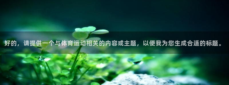 oety欧亿体育官网下载平台注册流程视频：好的，请提
